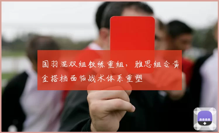 国羽混双组教练重组,雅思组合黄金搭档面临战术体系重塑