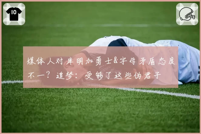 媒体人对库明加勇士&字母矛盾态度不一？追梦：受够了这些伪君子