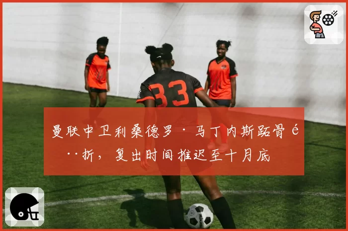 曼联中卫利桑德罗·马丁内斯跖骨骨折，复出时间推迟至十月底