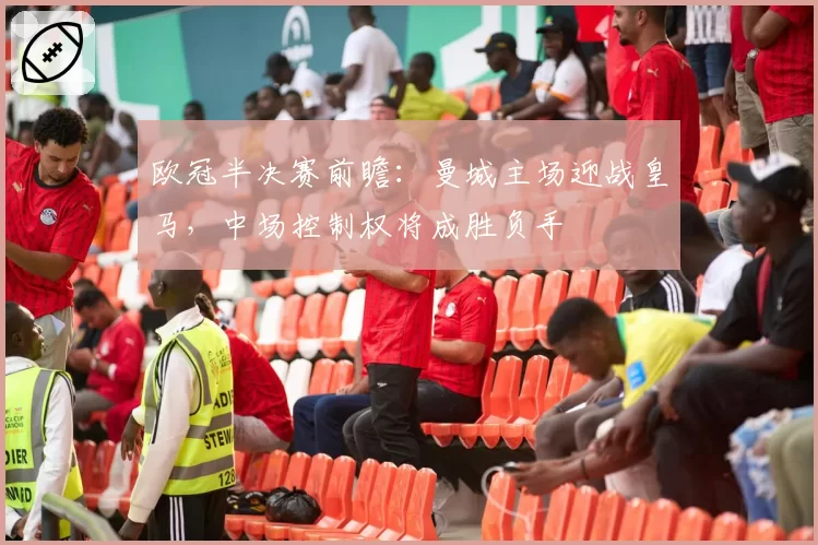 欧冠半决赛前瞻：曼城主场迎战皇马，中场控制权将成胜负手