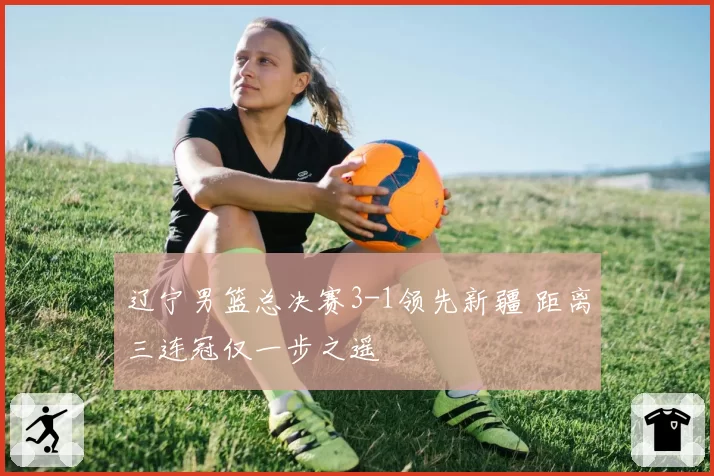 辽宁男篮总决赛3-1领先新疆 距离三连冠仅一步之遥