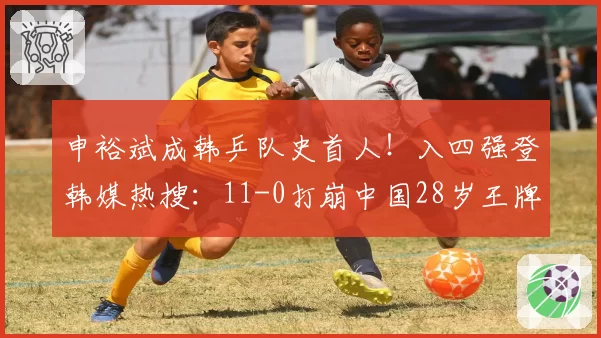 申裕斌成韩乒队史首人！入四强登韩媒热搜：11-0打崩中国28岁王牌