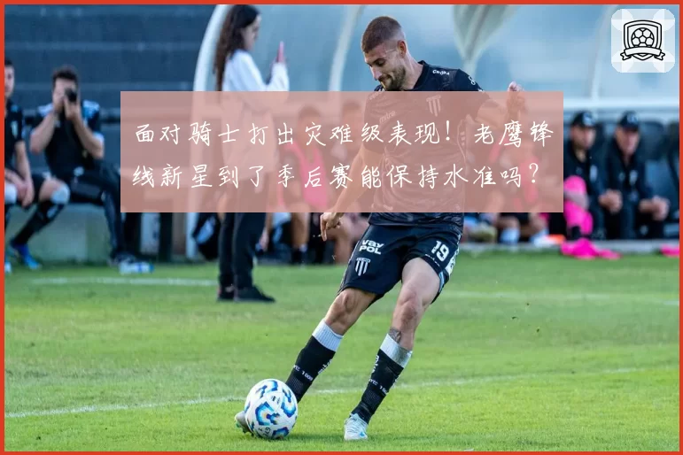 面对骑士打出灾难级表现！老鹰锋线新星到了季后赛能保持水准吗？