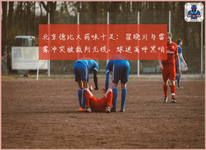 北京德比火药味十足:翟晓川与雷蒙冲突被裁判无视,球迷高呼黑哨