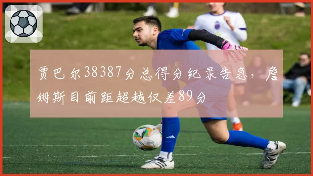 贾巴尔38387分总得分纪录告急，詹姆斯目前距超越仅差89分