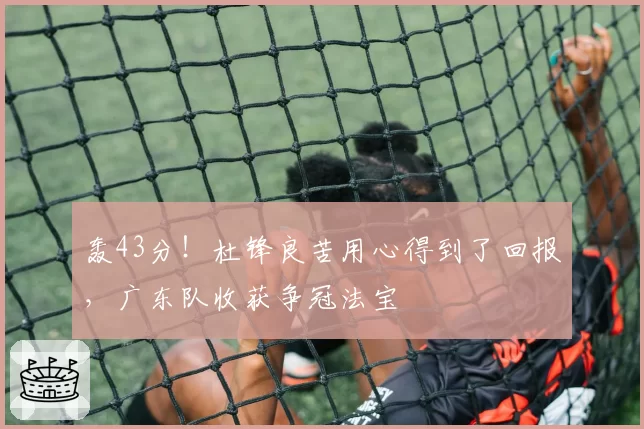 轰43分！杜锋良苦用心得到了回报，广东队收获争冠法宝