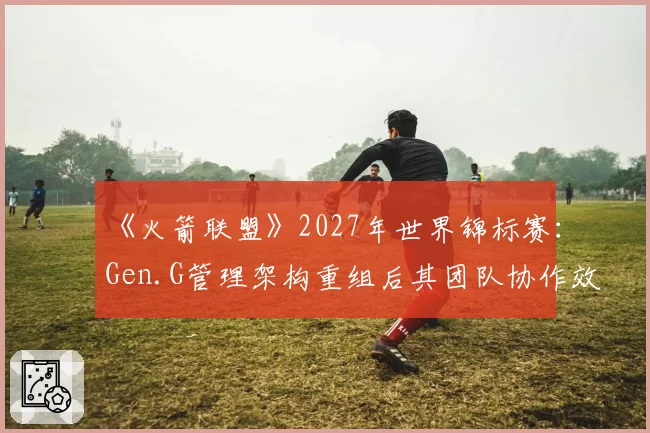 《火箭联盟》2027年世界锦标赛:Gen.G管理架构重组后其团队协作效率提升空间展望