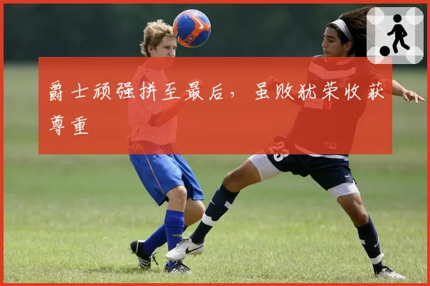 爵士顽强拼至最后，虽败犹荣收获尊重